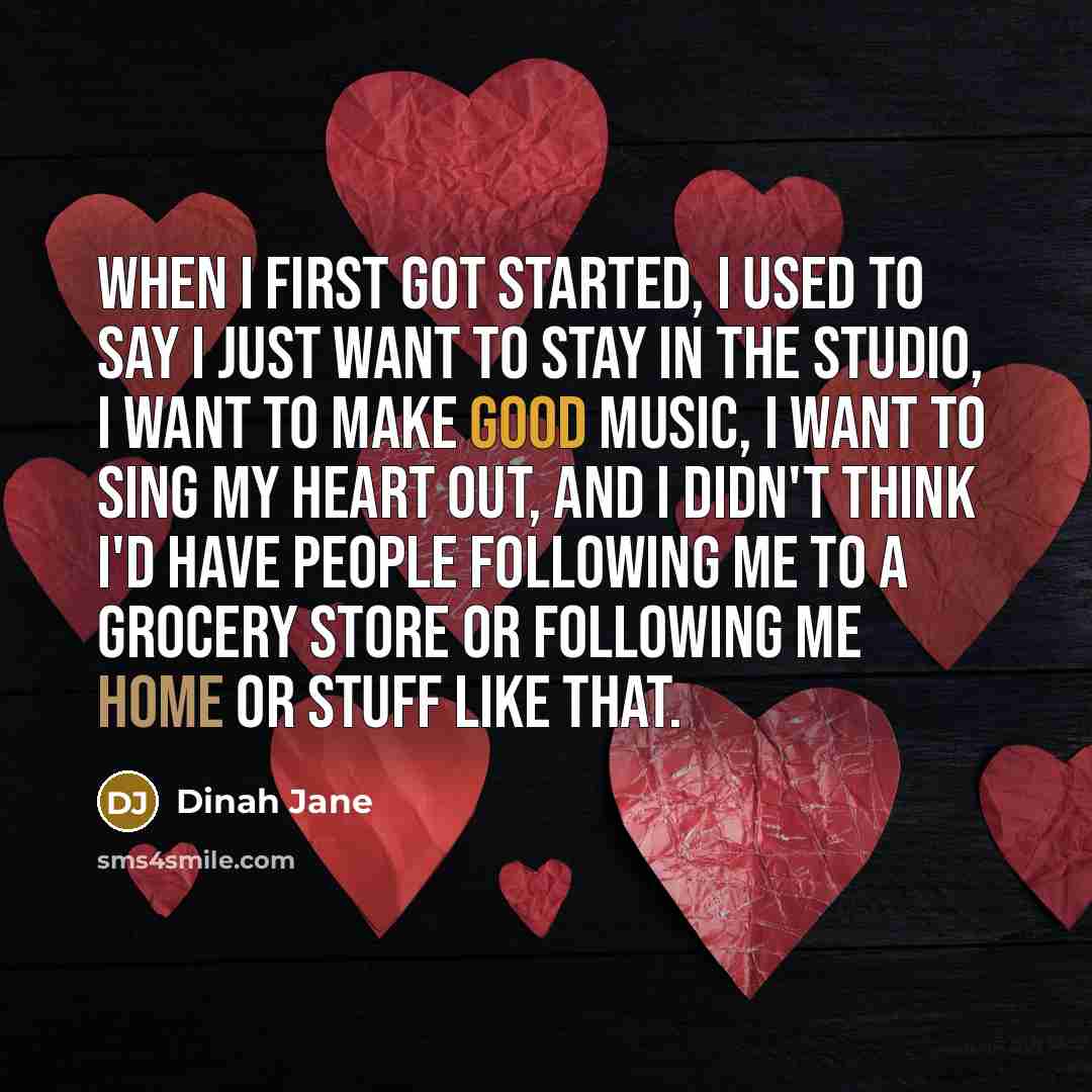 “When I first got started, I used to say I just want to stay in the studio, I want to make good music, I want to sing my heart out, and I didn't think I'd have people following me to a grocery store or following me home or stuff like that.” quote by Dinah Jane