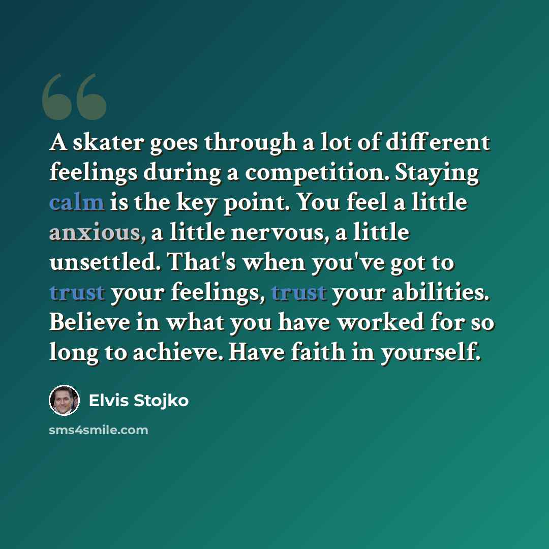 “A skater goes through a lot of different feelings during a competition. Staying calm is the key point. You feel a little anxious, a little nervous, a little unsettled. That's when you've got to trust your feelings, trust your abilities. Believe in what you have worked for so long to achieve. Have…” quote by Elvis Stojko