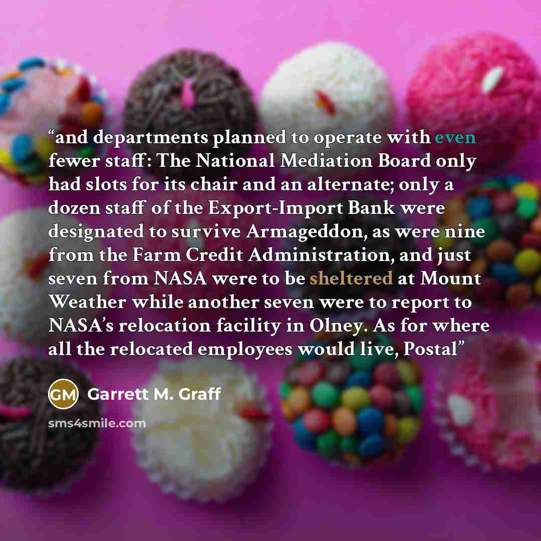 “and departments planned to operate with even fewer staff: The National Mediation Board only had slots for its chair and an alternate; only a dozen staff of the Export-Import Bank were designated to survive Armageddon, as were nine from the Farm Credit Administration, and just seven from NASA were…” quote by Garrett M. Graff