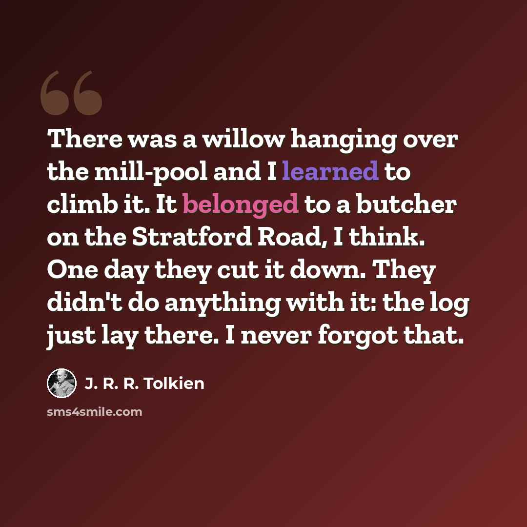 “There was a willow hanging over the mill-pool and I learned to climb it. It belonged to a butcher on the Stratford Road, I think. One day they cut it down. They didn't do anything with it: the log just lay there. I never forgot that.” quote by J. R. R. Tolkien
