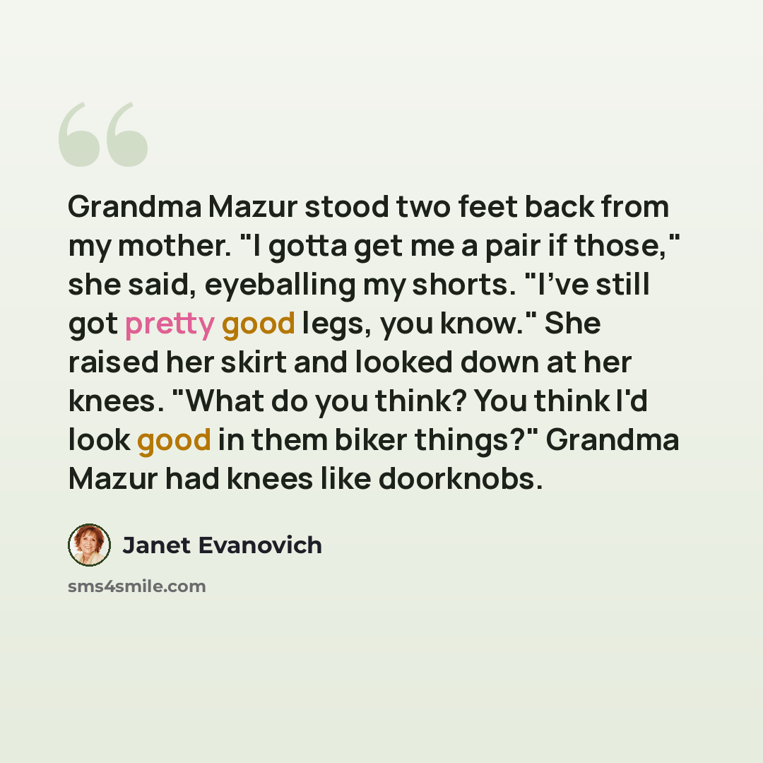 “Grandma Mazur stood two feet back from my mother. "I gotta get me a pair if those," she said, eyeballing my shorts. "I've still got pretty good legs, you know." She raised her skirt and looked down at her knees. "What do you think? You think I'd look good in them biker things?" Grandma Mazur had…” quote by Janet Evanovich