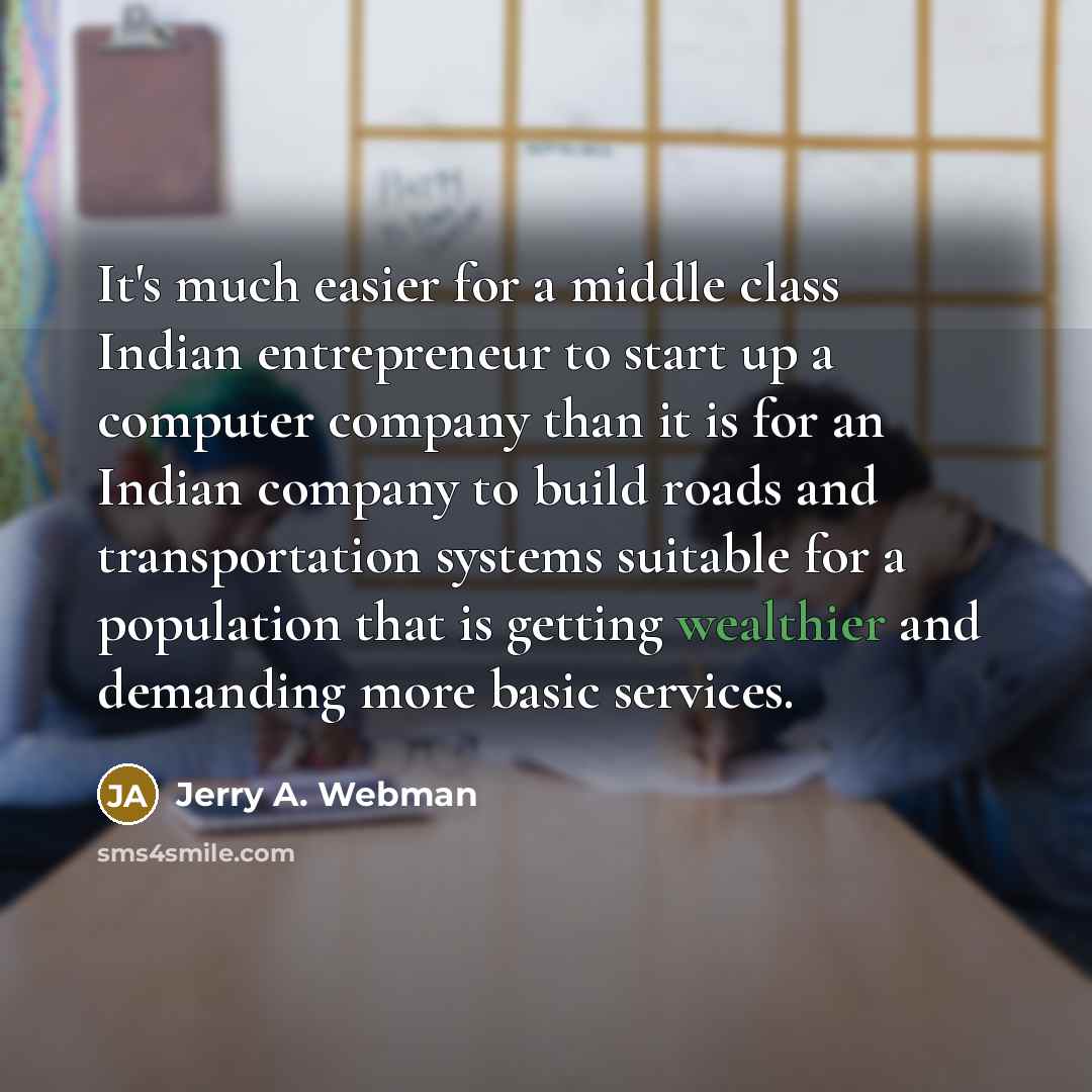 “It's much easier for a middle class Indian entrepreneur to start up a computer company than it is for an Indian company to build roads and transportation systems suitable for a population that is getting wealthier and demanding more basic services.” quote by Jerry A. Webman