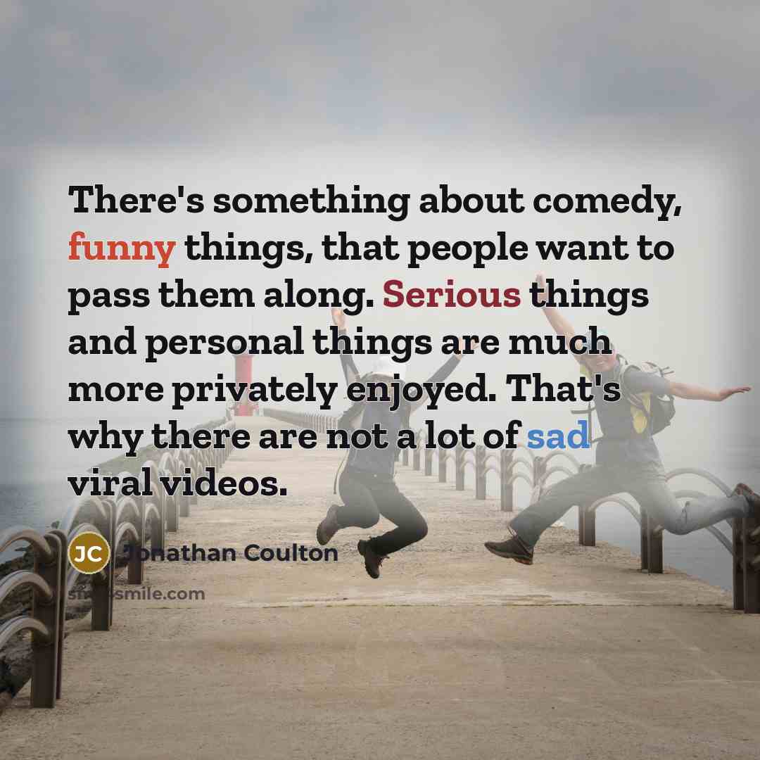 “There's something about comedy, funny things, that people want to pass them along. Serious things and personal things are much more privately enjoyed. That's why there are not a lot of sad viral videos.” quote by Jonathan Coulton