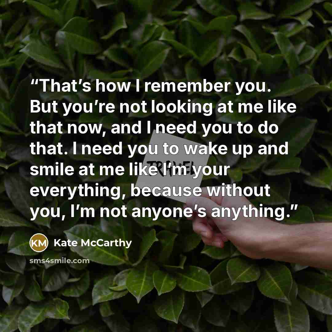 “That’s how I remember you. But you’re not looking at me like that now, and I need you to do that. I need you to wake up and smile at me like I’m your everything, because without you, I’m not anyone’s anything.” quote by Kate McCarthy