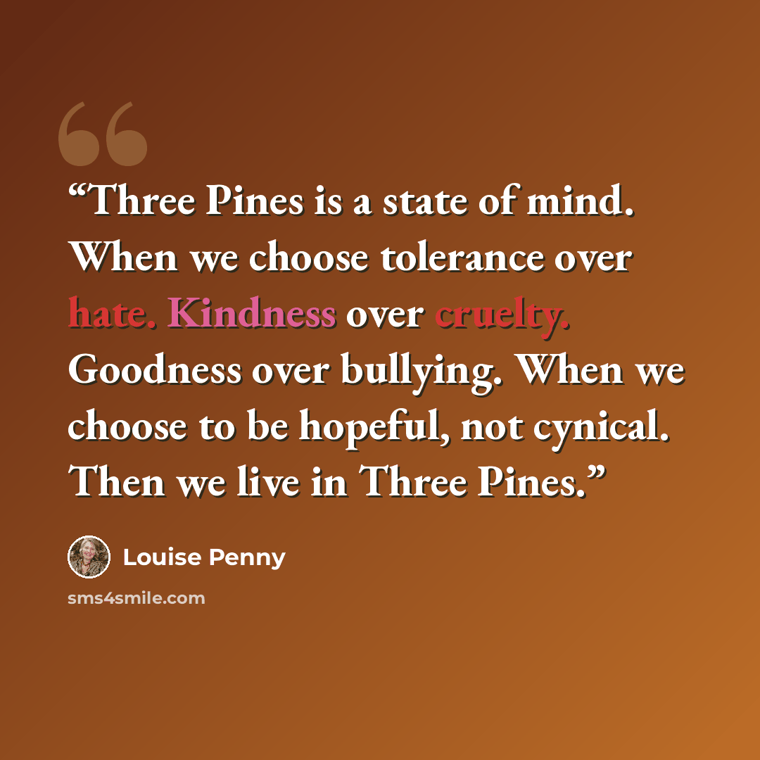 “Three Pines is a state of mind. When we choose tolerance over hate. Kindness over cruelty. Goodness over bullying. When we choose to be hopeful, not cynical. Then we live in Three Pines.” quote by Louise Penny