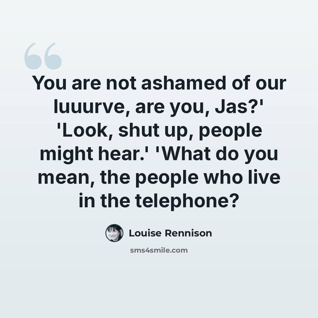 “You are not ashamed of our luuurve, are you, Jas?' 'Look, shut up, people might hear.' 'What do you mean, the people who live in the telephone?” quote by Louise Rennison