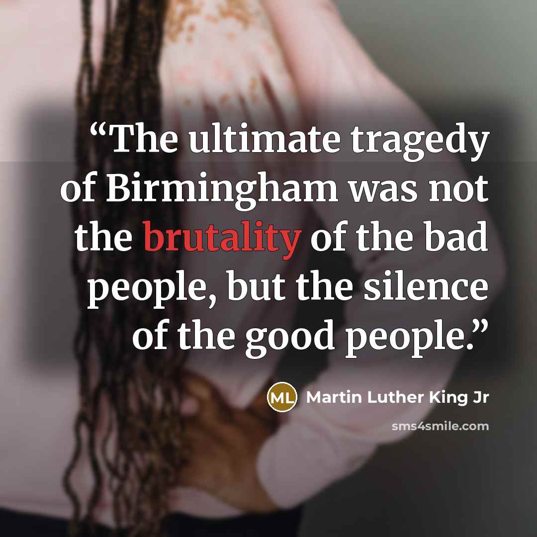 “The ultimate tragedy of Birmingham was not the brutality of the bad people, but the silence of the good people.” quote by Martin Luther King Jr