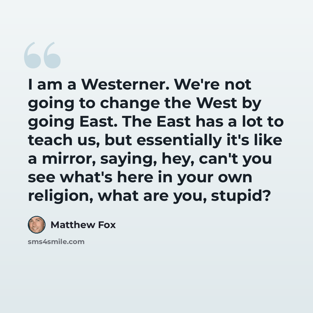 “I am a Westerner. We're not going to change the West by going East. The East has a lot to teach us, but essentially it's like a mirror, saying, hey, can't you see what's here in your own religion, what are you, stupid?” quote by Matthew Fox