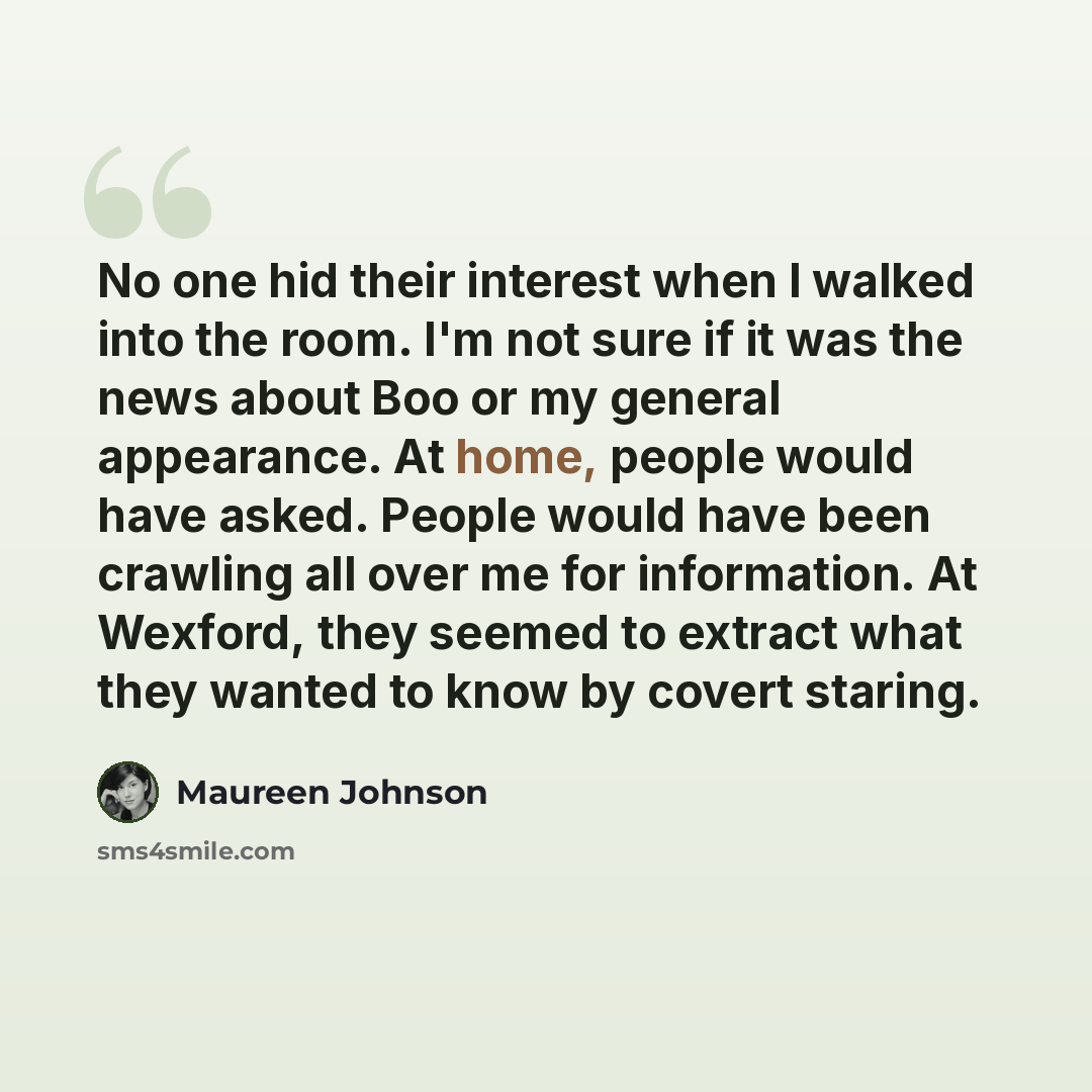 “No one hid their interest when I walked into the room. I'm not sure if it was the news about Boo or my general appearance. At home, people would have asked. People would have been crawling all over me for information. At Wexford, they seemed to extract what they wanted to know by covert staring.” quote by Maureen Johnson