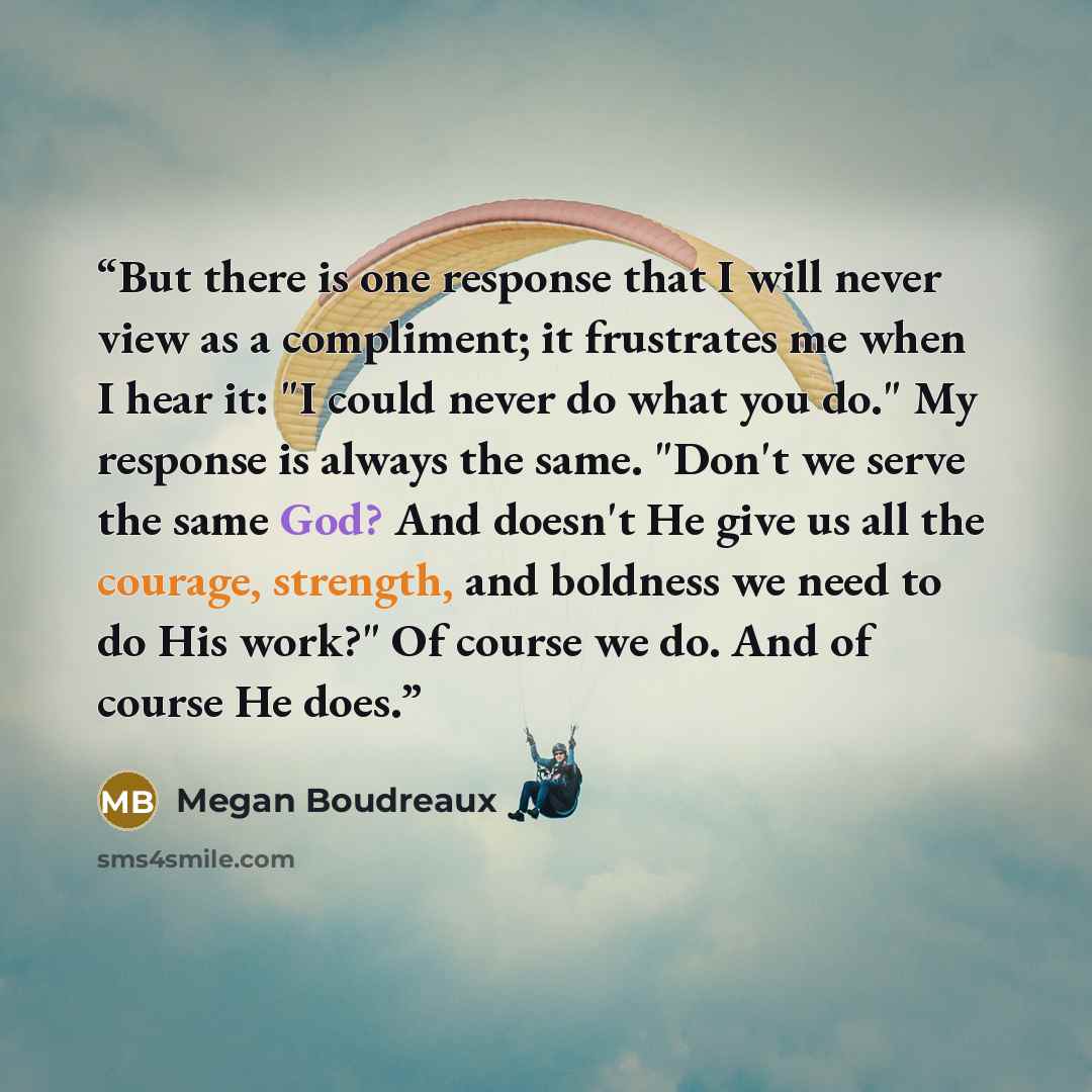 “But there is one response that I will never view as a compliment; it frustrates me when I hear it: "I could never do what you do." My response is always the same. "Don't we serve the same God? And doesn't He give us all the courage, strength, and boldness we need to do His work?" Of course we do…” quote by Megan Boudreaux
