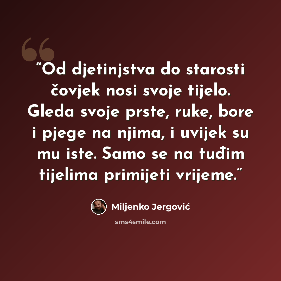 “Od djetinjstva do starosti čovjek nosi svoje tijelo. Gleda svoje prste, ruke, bore i pjege na njima, i uvijek su mu iste. Samo se na tuđim tijelima primijeti vrijeme.” quote by Miljenko Jergović