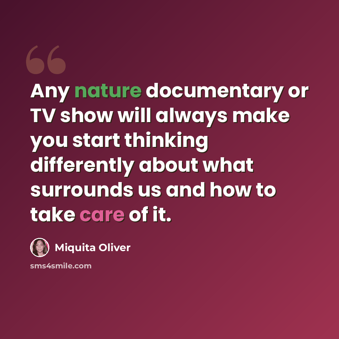 “Any nature documentary or TV show will always make you start thinking differently about what surrounds us and how to take care of it.” quote by Miquita Oliver