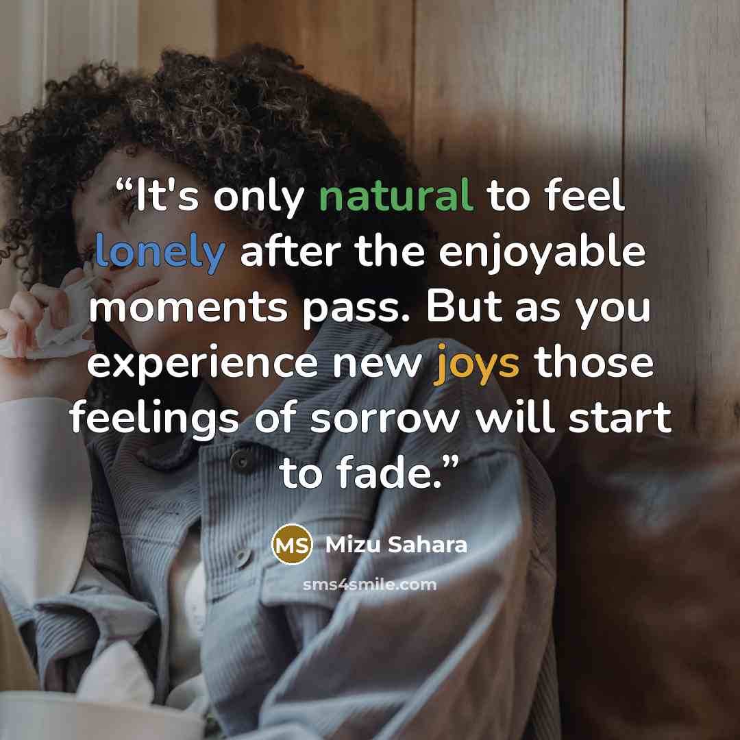 “It's only natural to feel lonely after the enjoyable moments pass. But as you experience new joys those feelings of sorrow will start to fade.” quote by Mizu Sahara