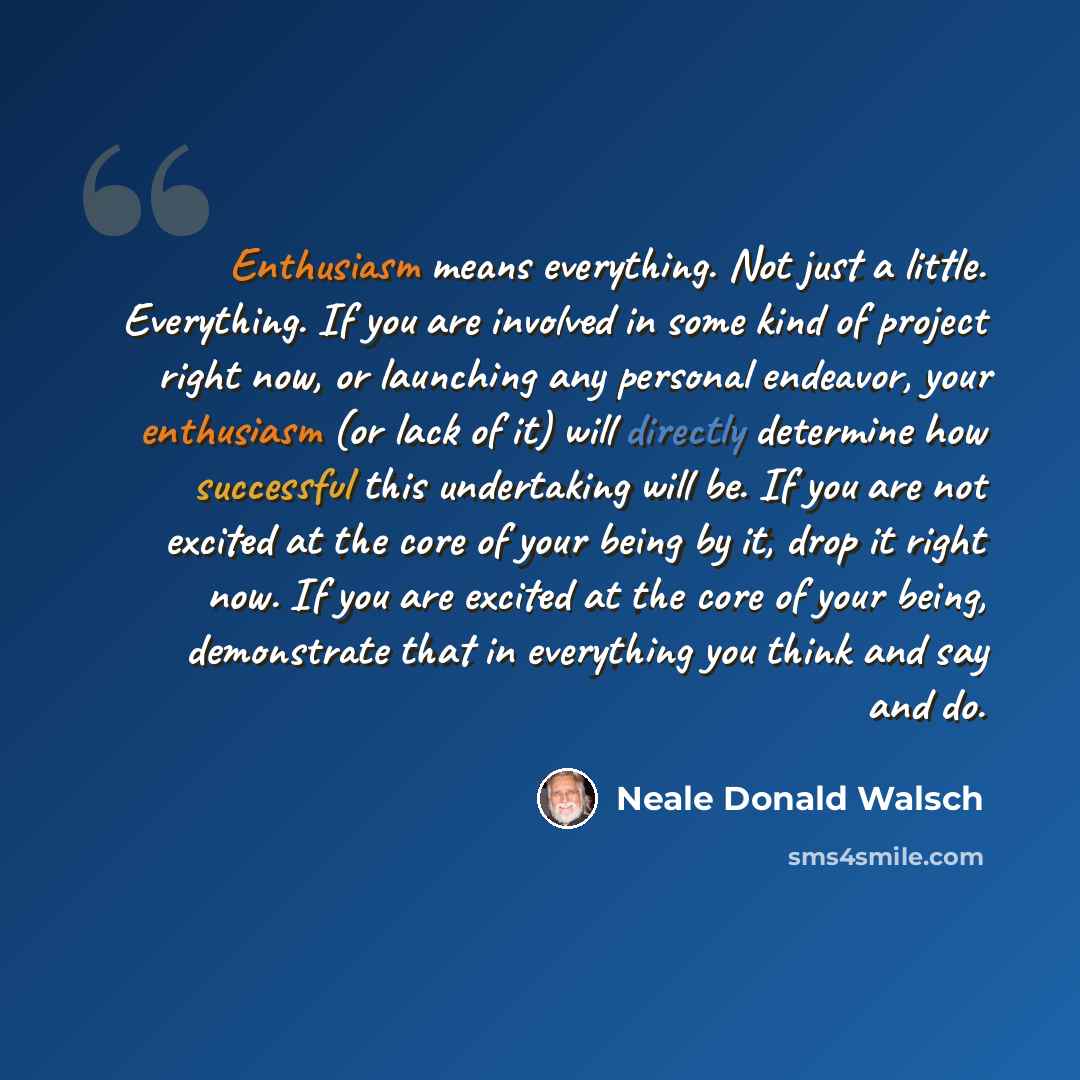“Enthusiasm means everything. Not just a little. Everything. If you are involved in some kind of project right now, or launching any personal endeavor, your enthusiasm (or lack of it) will directly determine how successful this undertaking will be. If you are not excited at the core of your being…” quote by Neale Donald Walsch