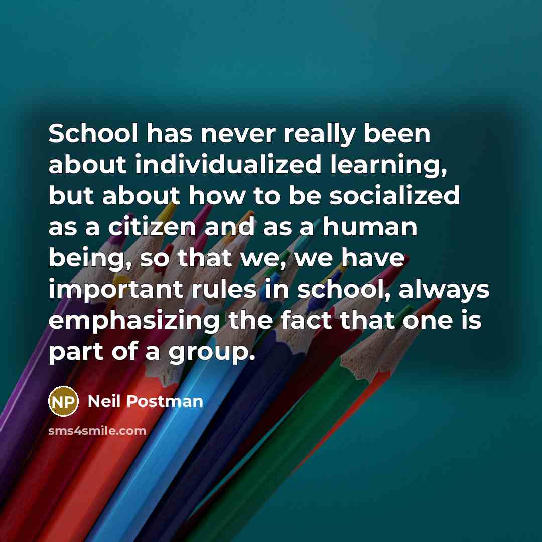 “School has never really been about individualized learning, but about how to be socialized as a citizen and as a human being, so that we, we have important rules in school, always emphasizing the fact that one is part of a group.” quote by Neil Postman