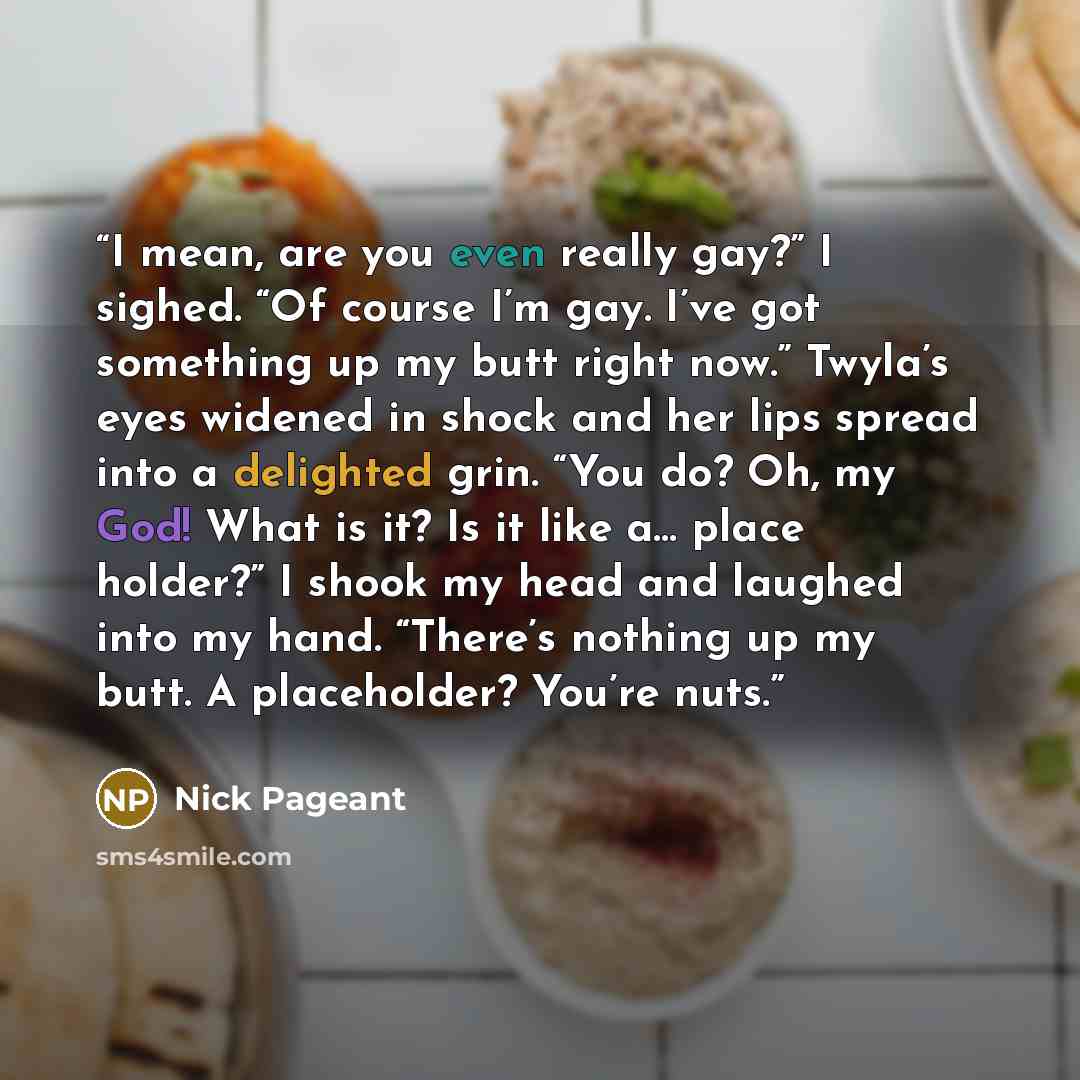 “I mean, are you even really gay?” I sighed. “Of course I’m gay. I’ve got something up my butt right now.” Twyla’s eyes widened in shock and her lips spread into a delighted grin. “You do? Oh, my God! What is it? Is it like a… place holder?” I shook my head and laughed into my hand. “There’s…” quote by Nick Pageant