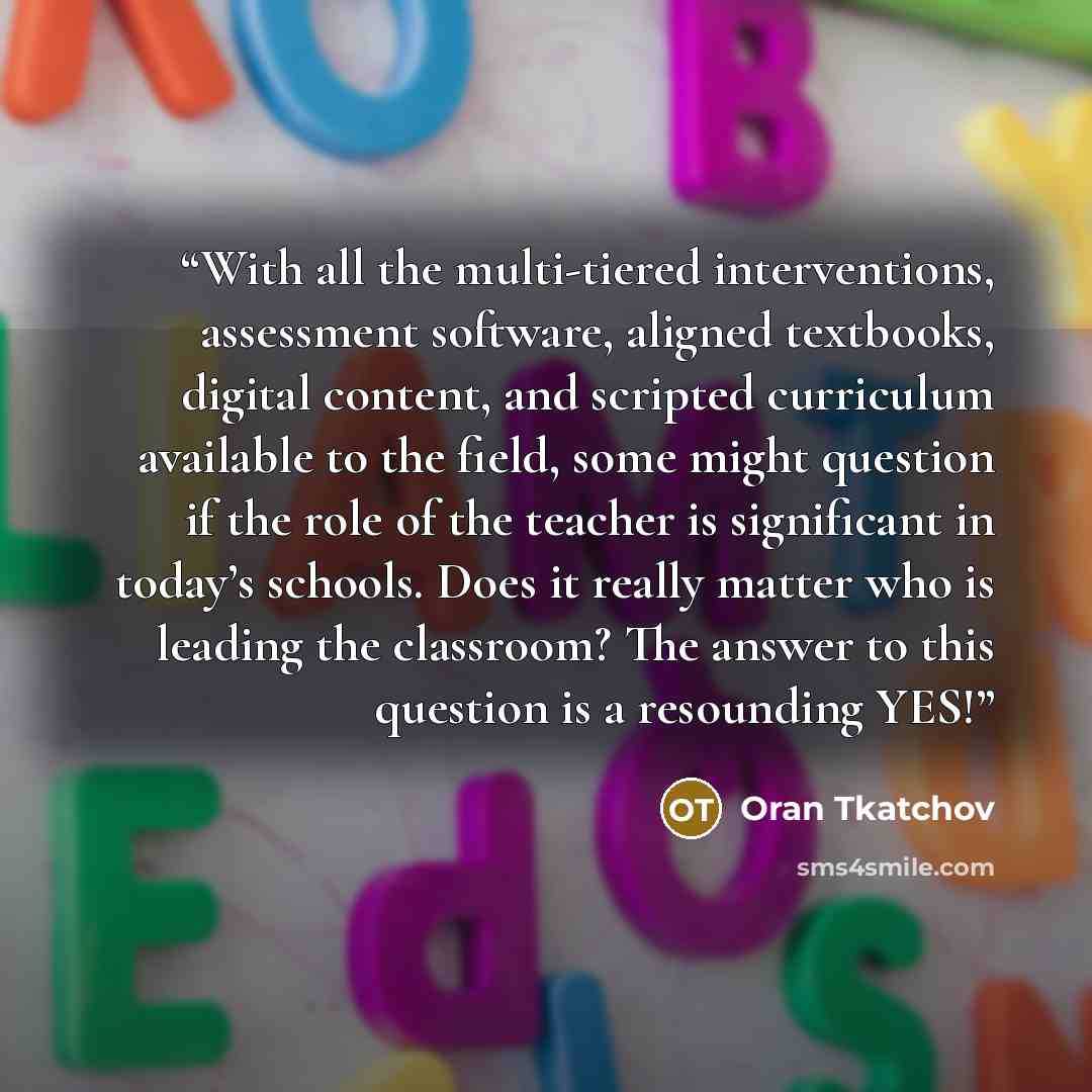 “With all the multi-tiered interventions, assessment software, aligned textbooks, digital content, and scripted curriculum available to the field, some might question if the role of the teacher is significant in today’s schools. Does it really matter who is leading the classroom? The answer to this…” quote by Oran Tkatchov