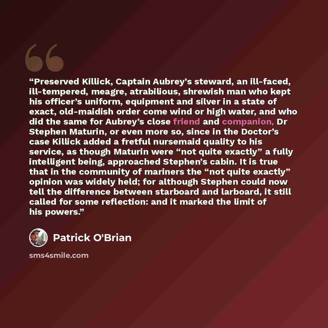 “Preserved Killick, Captain Aubrey’s steward, an ill-faced, ill-tempered, meagre, atrabilious, shrewish man who kept his officer’s uniform, equipment and silver in a state of exact, old-maidish order come wind or high water, and who did the same for Aubrey’s close friend and companion, Dr Stephen…” quote by Patrick O'Brian
