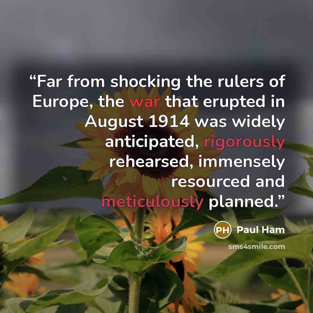 “Far from shocking the rulers of Europe, the war that erupted in August 1914 was widely anticipated, rigorously rehearsed, immensely resourced and meticulously planned.” quote by Paul Ham