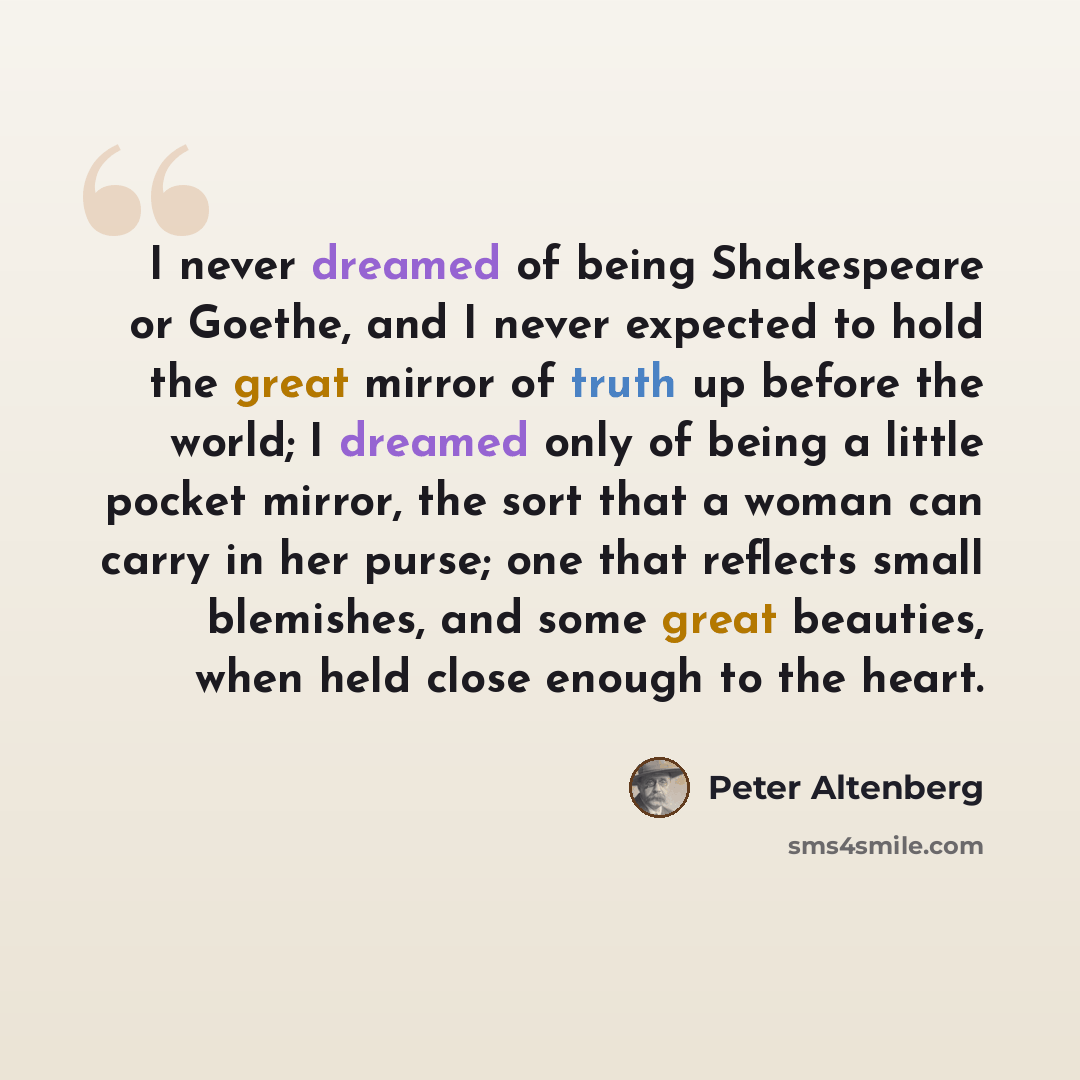“I never dreamed of being Shakespeare or Goethe, and I never expected to hold the great mirror of truth up before the world; I dreamed only of being a little pocket mirror, the sort that a woman can carry in her purse; one that reflects small blemishes, and some great beauties, when held close…” quote by Peter Altenberg