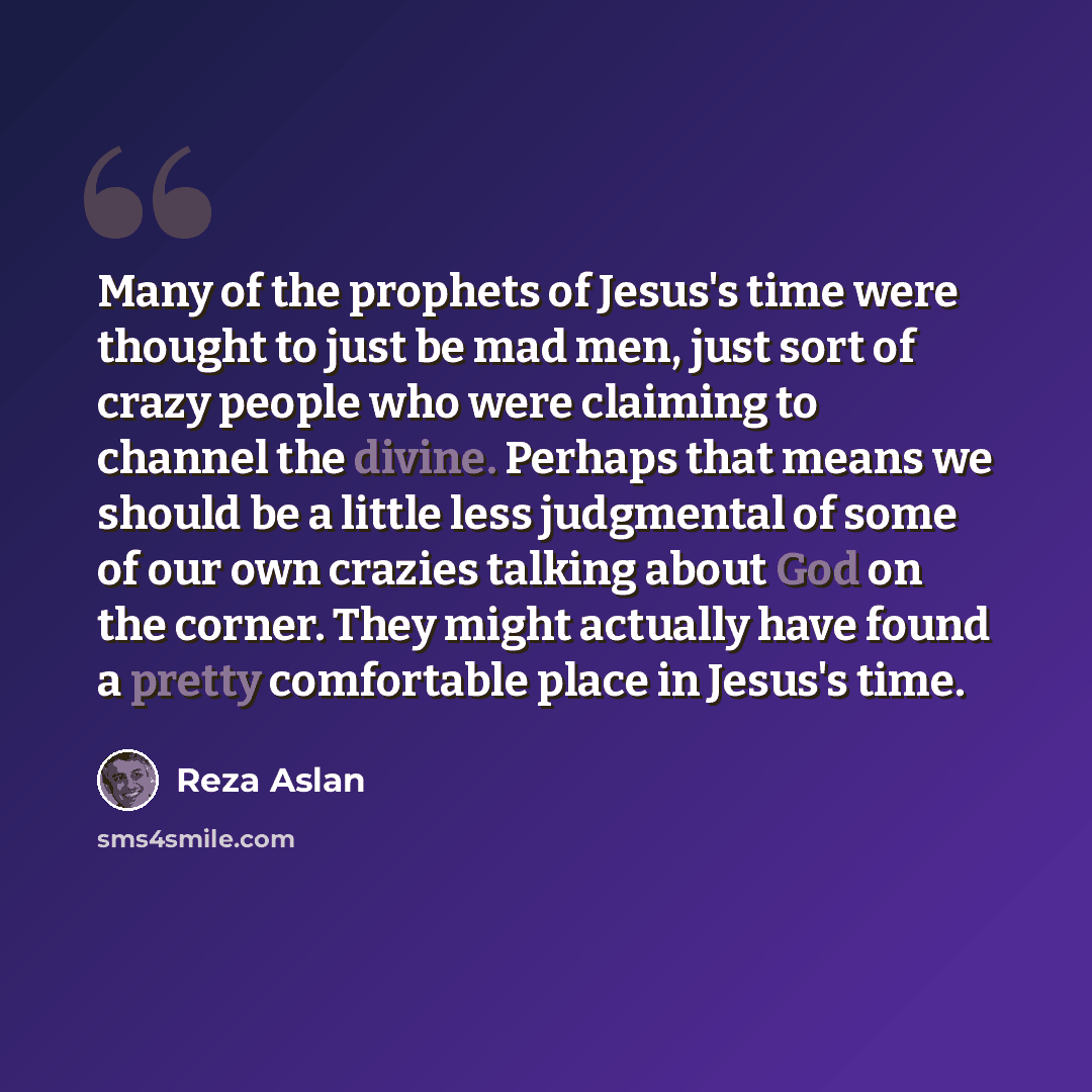 “Many of the prophets of Jesus's time were thought to just be mad men, just sort of crazy people who were claiming to channel the divine. Perhaps that means we should be a little less judgmental of some of our own crazies talking about God on the corner. They might actually have found a pretty…” quote by Reza Aslan