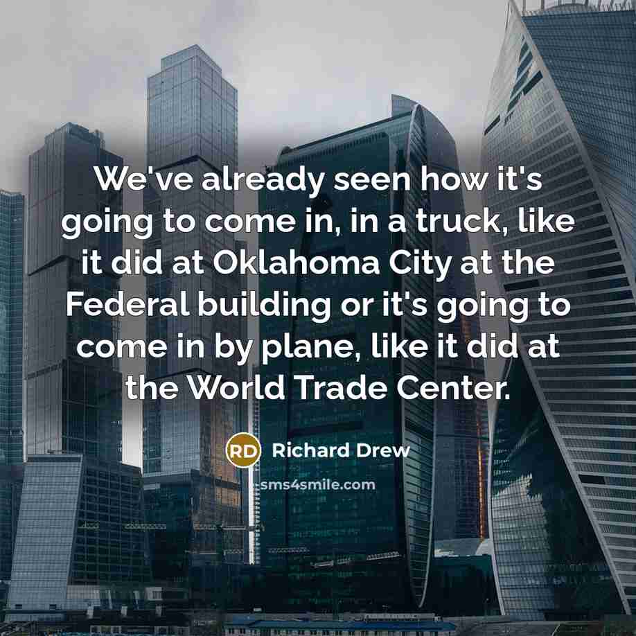 “We've already seen how it's going to come in, in a truck, like it did at Oklahoma City at the Federal building or it's going to come in by plane, like it did at the World Trade Center.” quote by Richard Drew