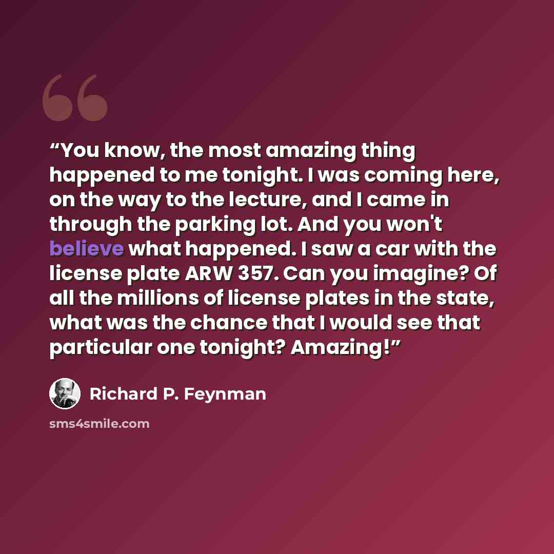 “You know, the most amazing thing happened to me tonight. I was coming here, on the way to the lecture, and I came in through the parking lot. And you won't believe what happened. I saw a car with the license plate ARW 357. Can you imagine? Of all the millions of license plates in the state, what…” quote by Richard P. Feynman