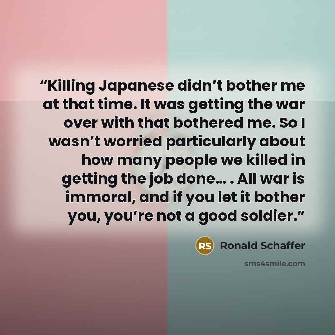 “Killing Japanese didn’t bother me at that time. It was getting the war over with that bothered me. So I wasn’t worried particularly about how many people we killed in getting the job done… . All war is immoral, and if you let it bother you, you’re not a good soldier.” quote by Ronald Schaffer
