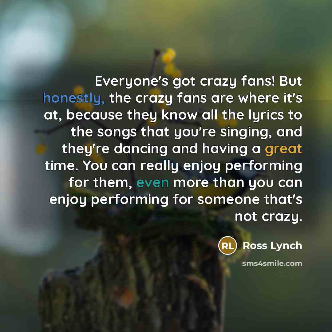 “Everyone's got crazy fans! But honestly, the crazy fans are where it's at, because they know all the lyrics to the songs that you're singing, and they're dancing and having a great time. You can really enjoy performing for them, even more than you can enjoy performing for someone that's not crazy.” quote by Ross Lynch