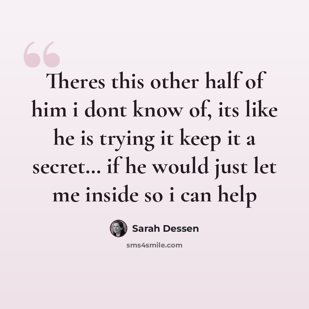 “Theres this other half of him i dont know of, its like he is trying it keep it a secret… if he would just let me inside so i can help” quote by Sarah Dessen