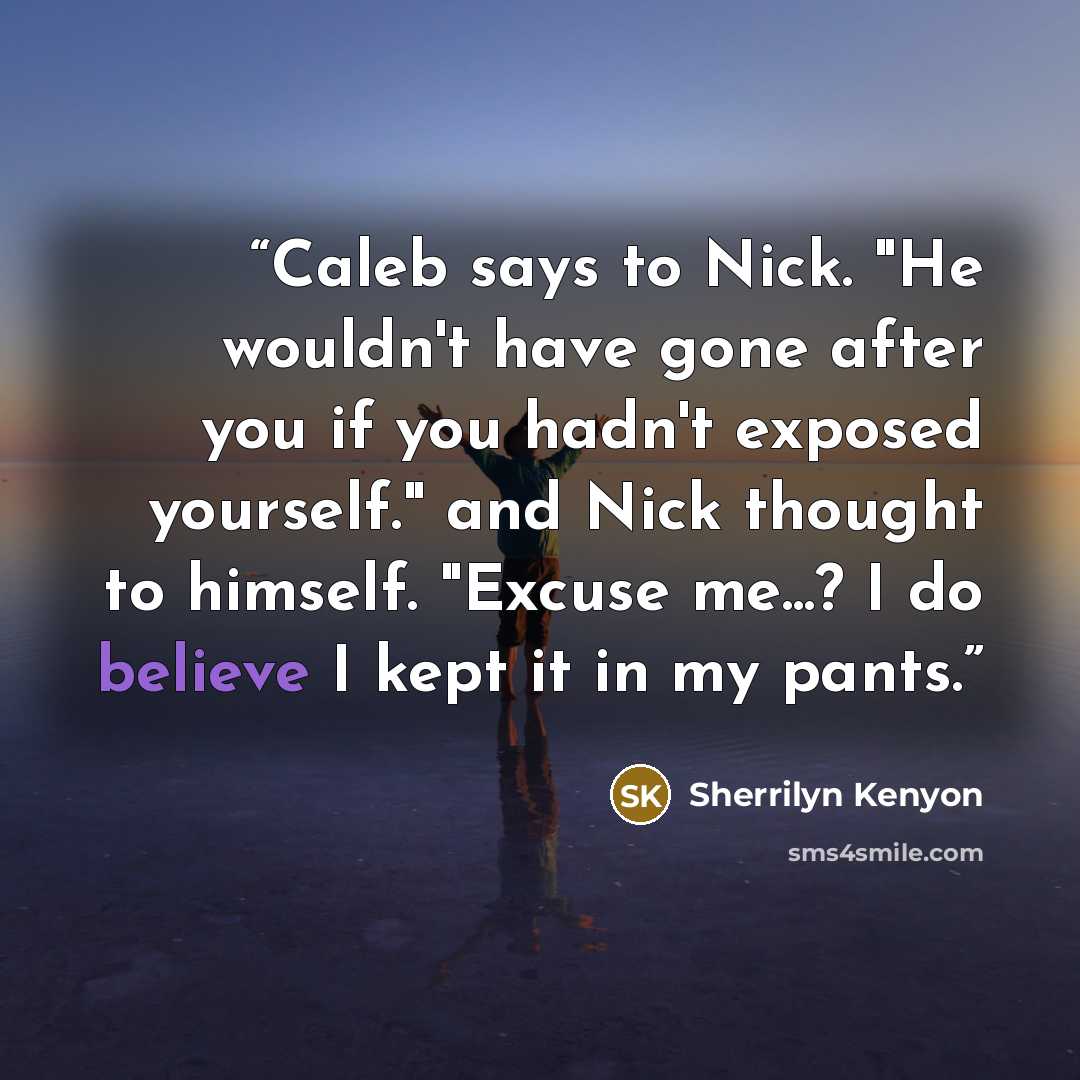 “Caleb says to Nick. "He wouldn't have gone after you if you hadn't exposed yourself." and Nick thought to himself. "Excuse me...? I do believe I kept it in my pants.” quote by Sherrilyn Kenyon