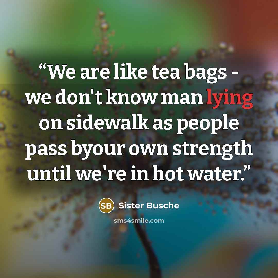 “We are like tea bags - we don't know man lying on sidewalk as people pass byour own strength until we're in hot water.” quote by Sister Busche