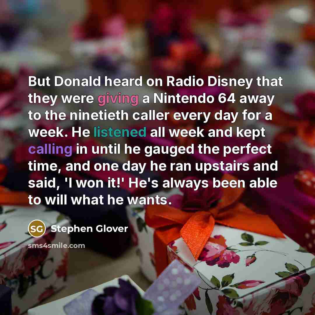 “But Donald heard on Radio Disney that they were giving a Nintendo 64 away to the ninetieth caller every day for a week. He listened all week and kept calling in until he gauged the perfect time, and one day he ran upstairs and said, 'I won it!' He's always been able to will what he wants.” quote by Stephen Glover