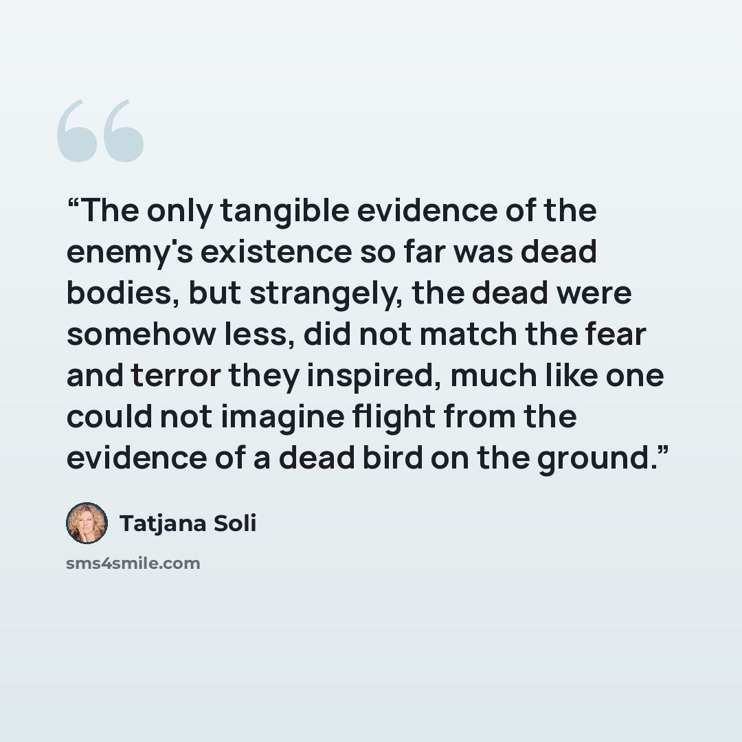 “The only tangible evidence of the enemy's existence so far was dead bodies, but strangely, the dead were somehow less, did not match the fear and terror they inspired, much like one could not imagine flight from the evidence of a dead bird on the ground.” quote by Tatjana Soli