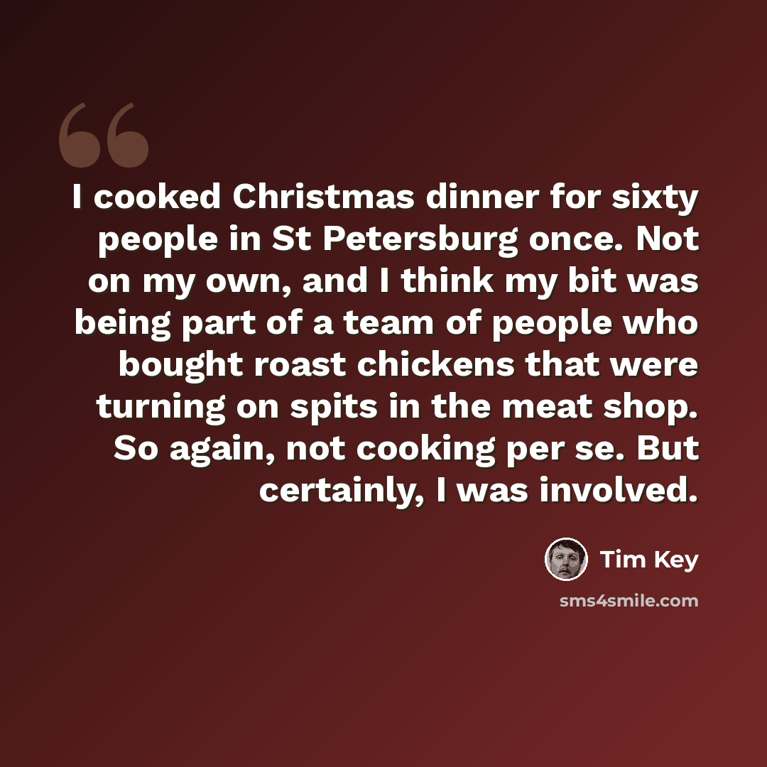 “I cooked Christmas dinner for sixty people in St Petersburg once. Not on my own, and I think my bit was being part of a team of people who bought roast chickens that were turning on spits in the meat shop. So again, not cooking per se. But certainly, I was involved.” quote by Tim Key
