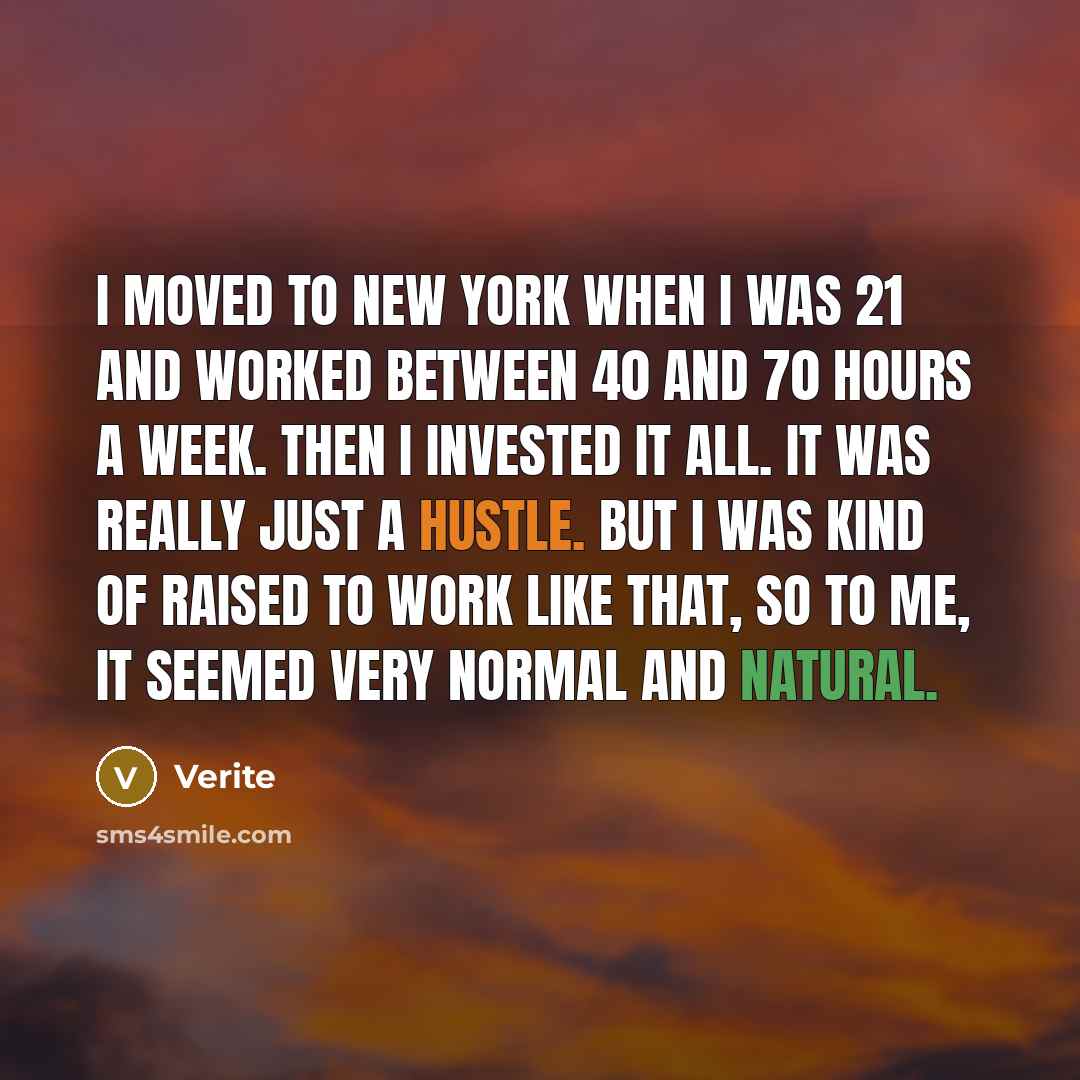 “I moved to New York when I was 21 and worked between 40 and 70 hours a week. Then I invested it all. It was really just a hustle. But I was kind of raised to work like that, so to me, it seemed very normal and natural.” quote by Verite