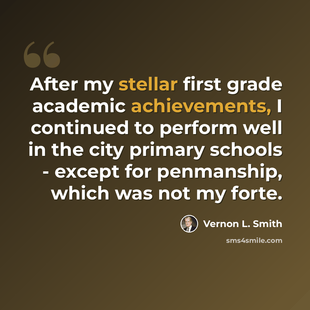 “After my stellar first grade academic achievements, I continued to perform well in the city primary schools - except for penmanship, which was not my forte.” quote by Vernon L. Smith