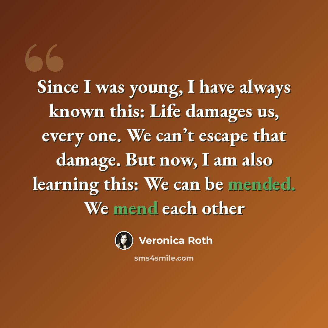 “Since I was young, I have always known this: Life damages us, every one. We can’t escape that damage. But now, I am also learning this: We can be mended. We mend each other” quote by Veronica Roth