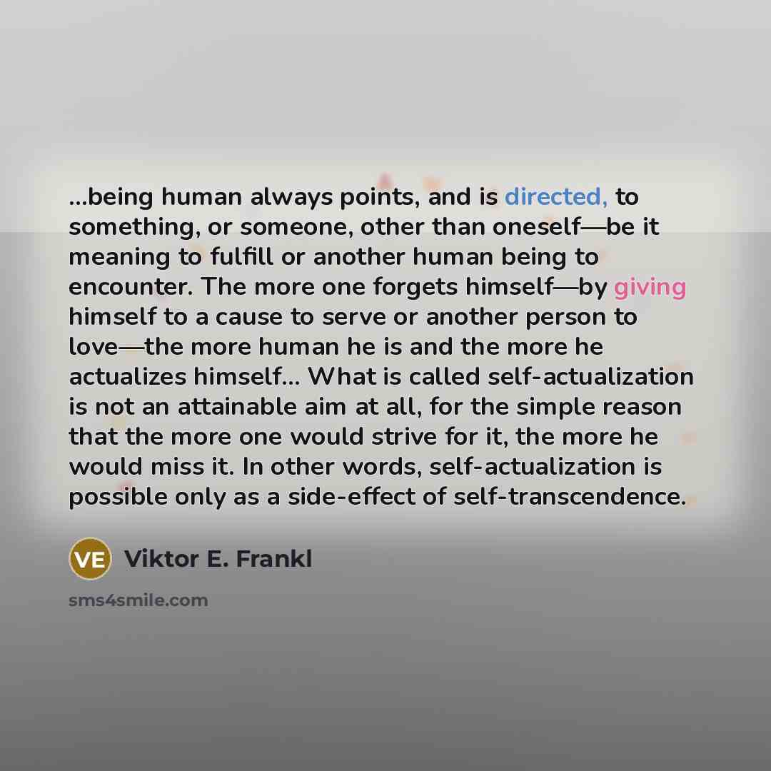 “...being human always points, and is directed, to something, or someone, other than oneself—be it meaning to fulfill or another human being to encounter. The more one forgets himself—by giving himself to a cause to serve or another person to love—the more human he is and the more he actualizes…” quote by Viktor E. Frankl