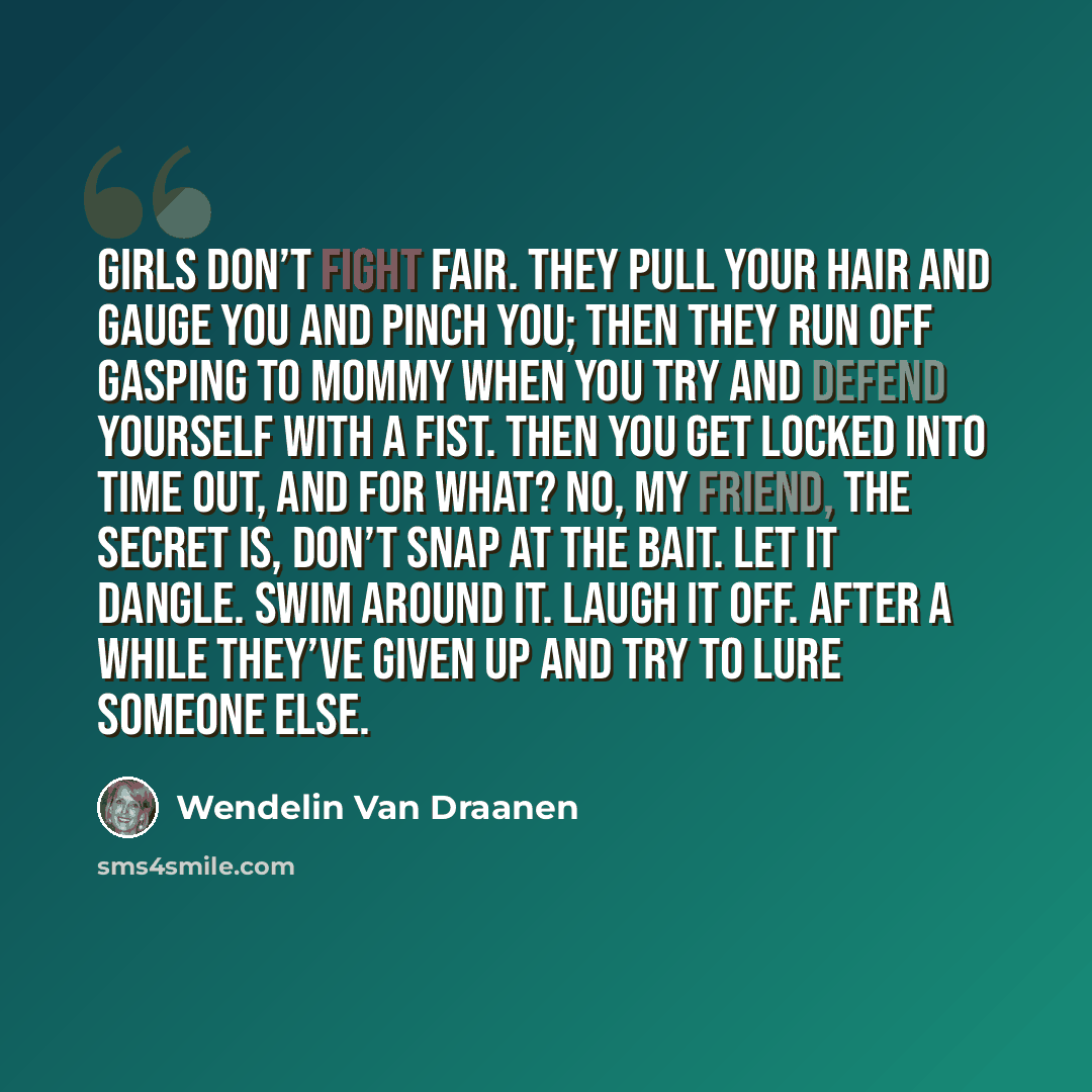“Girls don’t fight fair. They pull your hair and gauge you and pinch you; then they run off gasping to mommy when you try and defend yourself with a fist. Then you get locked into time out, and for what? No, my friend, the secret is, don’t snap at the bait. Let it dangle. Swim around it. Laugh it…” quote by Wendelin Van Draanen