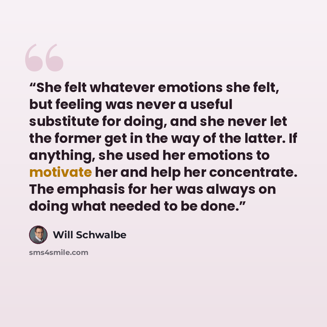 “She felt whatever emotions she felt, but feeling was never a useful substitute for doing, and she never let the former get in the way of the latter. If anything, she used her emotions to motivate her and help her concentrate. The emphasis for her was always on doing what needed to be done.” quote by Will Schwalbe
