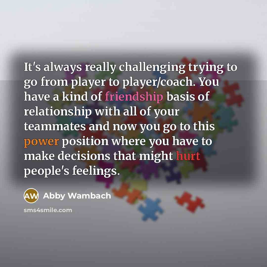 “It's always really challenging trying to go from player to player/coach. You have a kind of friendship basis of relationship with all of your teammates and now you go to this power position where you have to make decisions that might hurt people's feelings.” quote by Abby Wambach