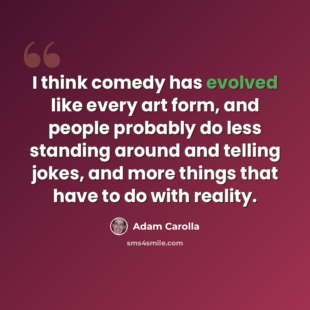 “I think comedy has evolved like every art form, and people probably do less standing around and telling jokes, and more things that have to do with reality.” quote by Adam Carolla