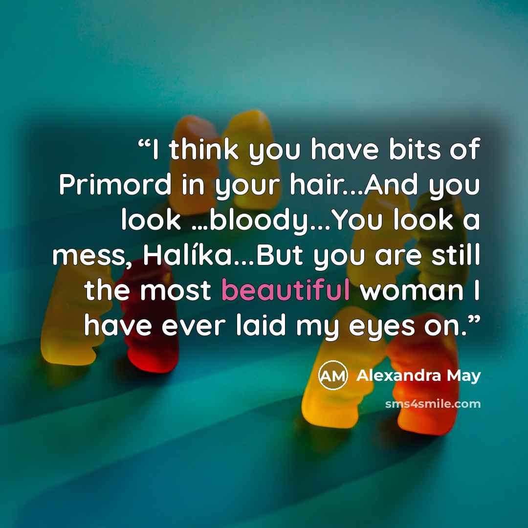 “I think you have bits of Primord in your hair...And you look …bloody...You look a mess, Halíka...But you are still the most beautiful woman I have ever laid my eyes on.” quote by Alexandra May