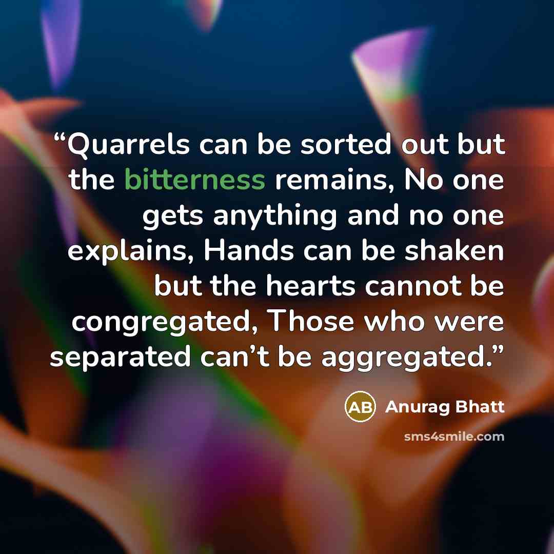 “Quarrels can be sorted out but the bitterness remains, No one gets anything and no one explains, Hands can be shaken but the hearts cannot be congregated, Those who were separated can’t be aggregated.” quote by Anurag Bhatt