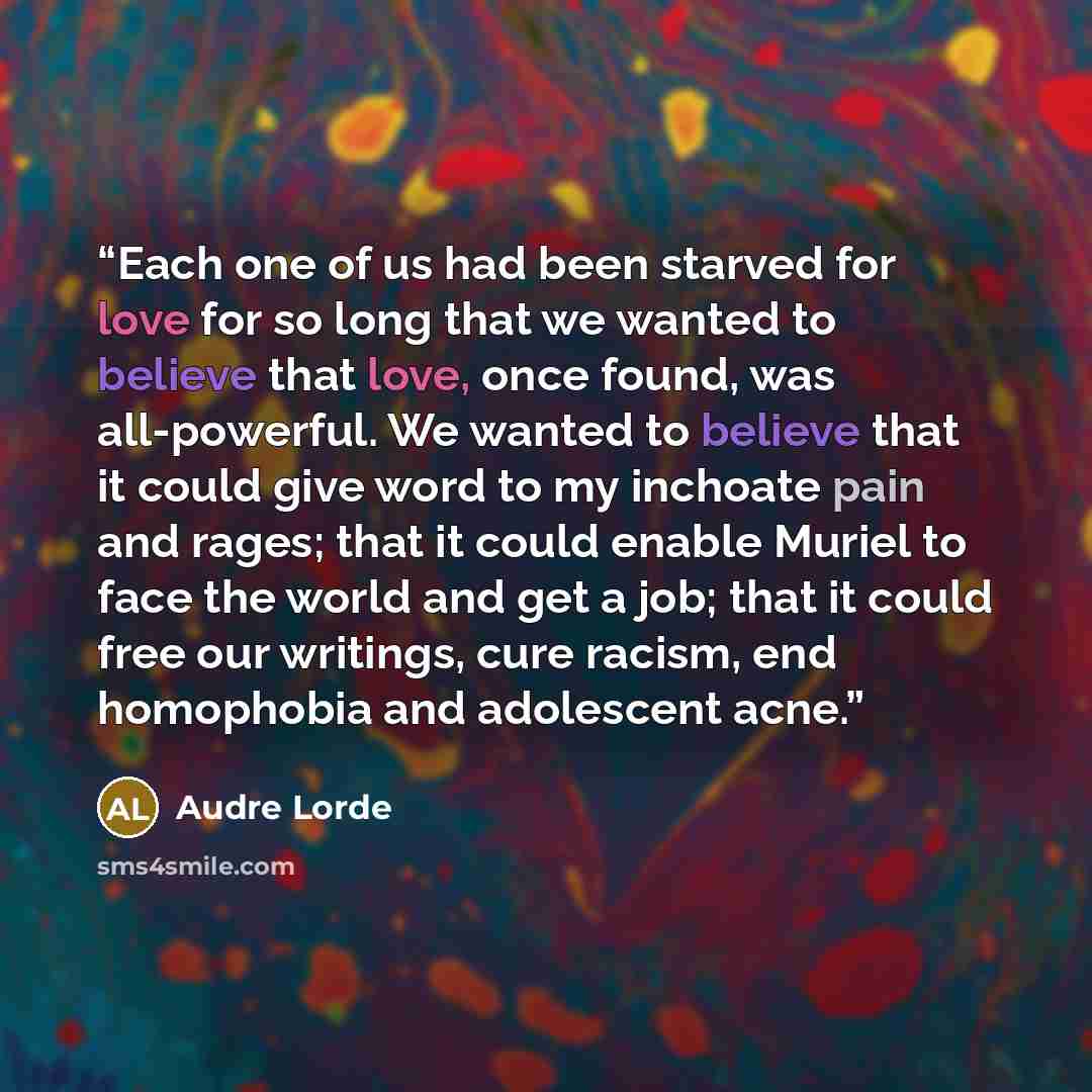 “Each one of us had been starved for love for so long that we wanted to believe that love, once found, was all-powerful. We wanted to believe that it could give word to my inchoate pain and rages; that it could enable Muriel to face the world and get a job; that it could free our writings, cure…” quote by Audre Lorde