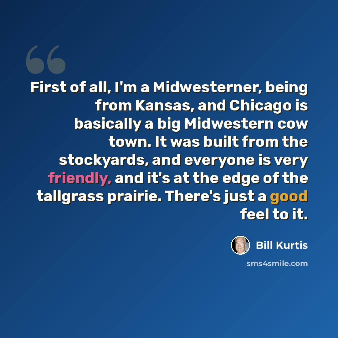 “First of all, I'm a Midwesterner, being from Kansas, and Chicago is basically a big Midwestern cow town. It was built from the stockyards, and everyone is very friendly, and it's at the edge of the tallgrass prairie. There's just a good feel to it.” quote by Bill Kurtis
