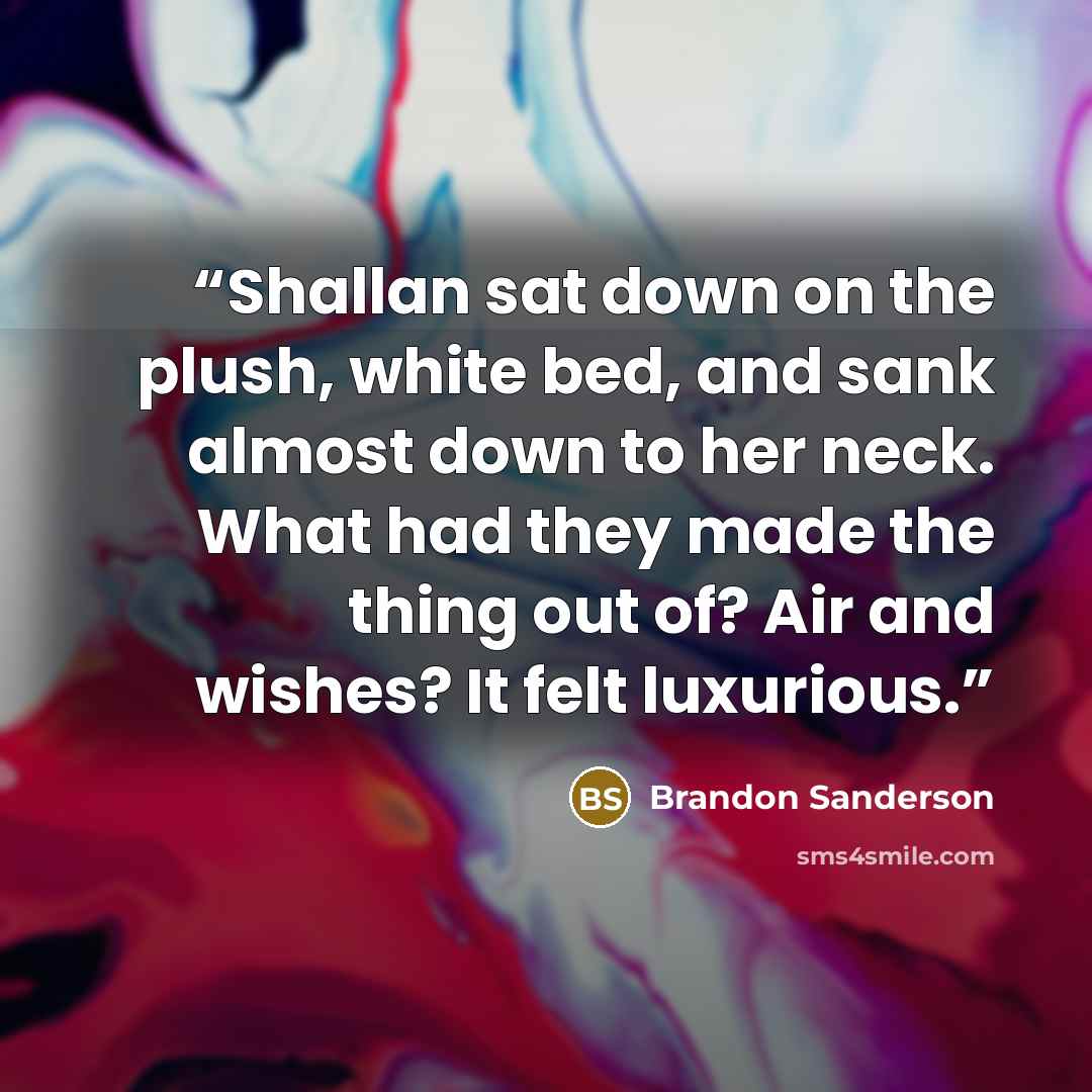 “Shallan sat down on the plush, white bed, and sank almost down to her neck. What had they made the thing out of? Air and wishes? It felt luxurious.” quote by Brandon Sanderson