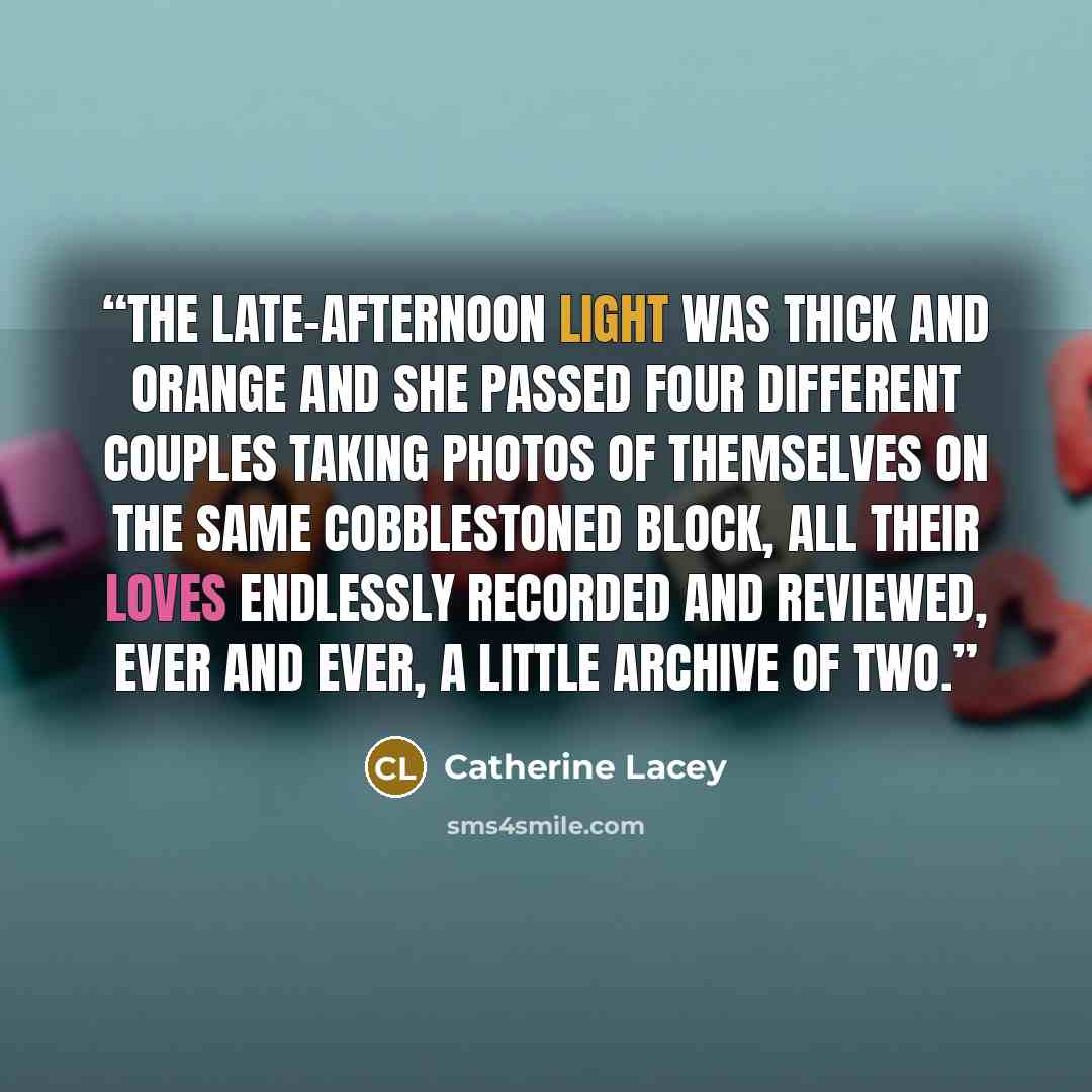 “The late-afternoon light was thick and orange and she passed four different couples taking photos of themselves on the same cobblestoned block, all their loves endlessly recorded and reviewed, ever and ever, a little archive of two.” quote by Catherine Lacey
