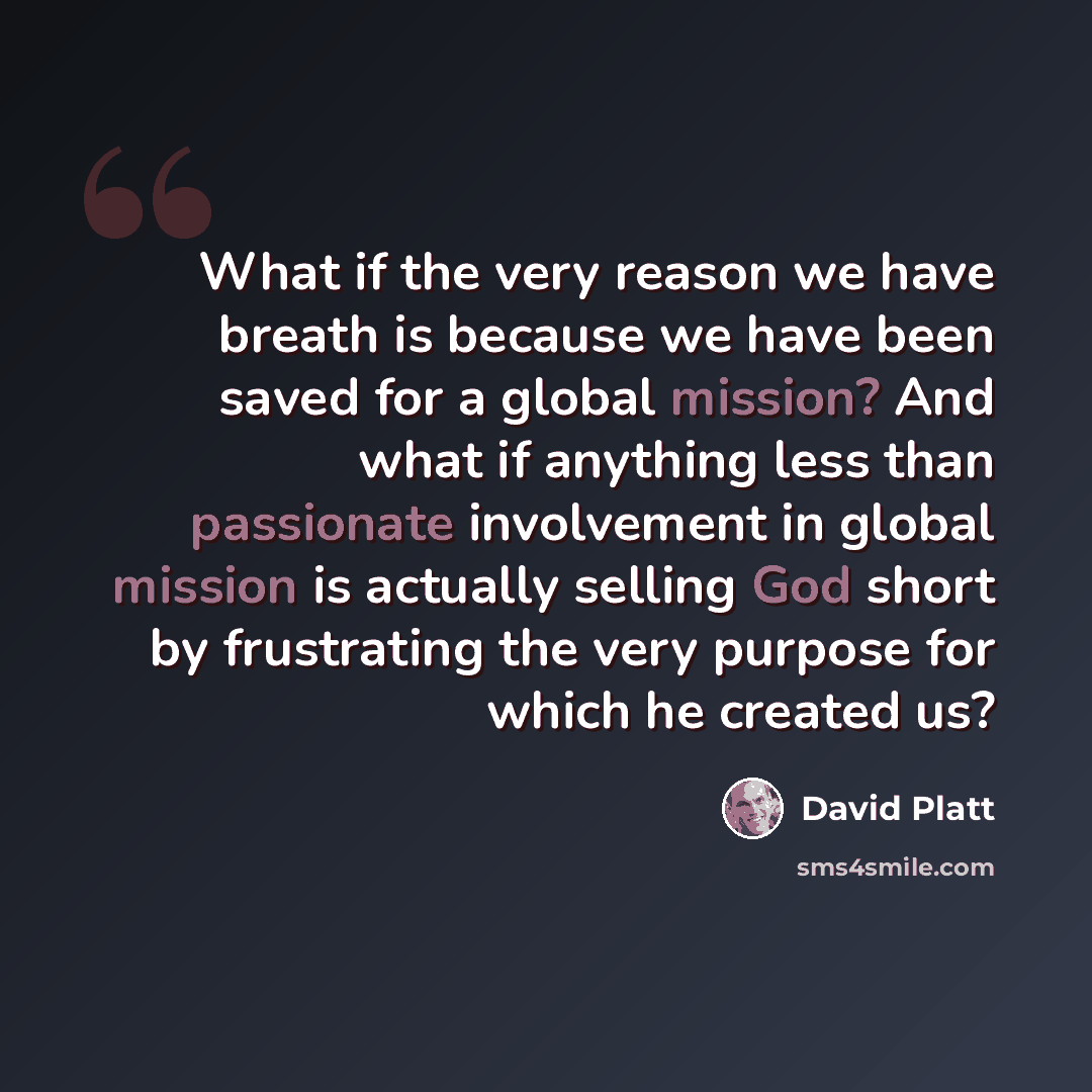 “What if the very reason we have breath is because we have been saved for a global mission? And what if anything less than passionate involvement in global mission is actually selling God short by frustrating the very purpose for which he created us?” quote by David Platt